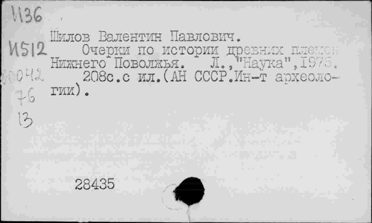 ﻿Шилов Валентин Павлович.
И5І2. . Очерки по истории древних плен:
Нижнего Поволжья. Л./’Наука", 19/. ’ 04/	208с.с ил.(АН СССР.Ин-т археоло
:f ГИИ).
т'о
28435